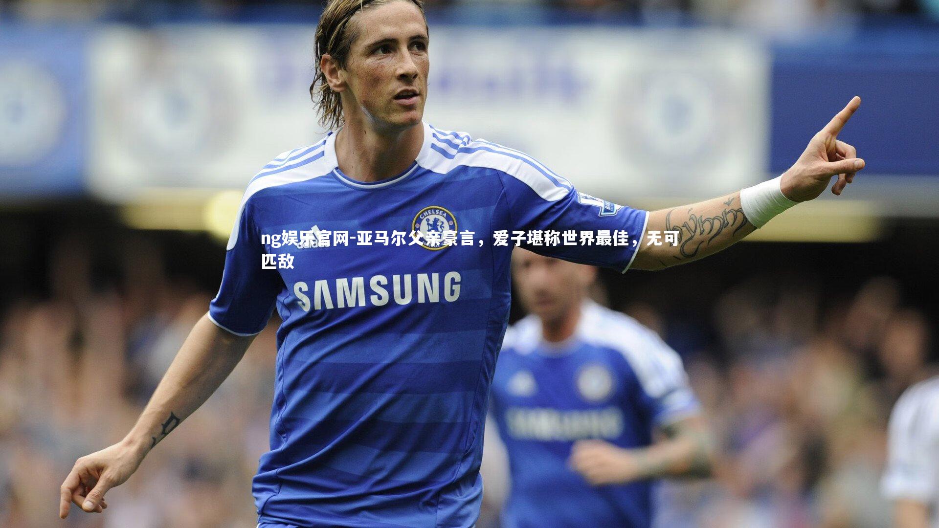 亚马尔父亲豪言，爱子堪称世界最佳，无可匹敌