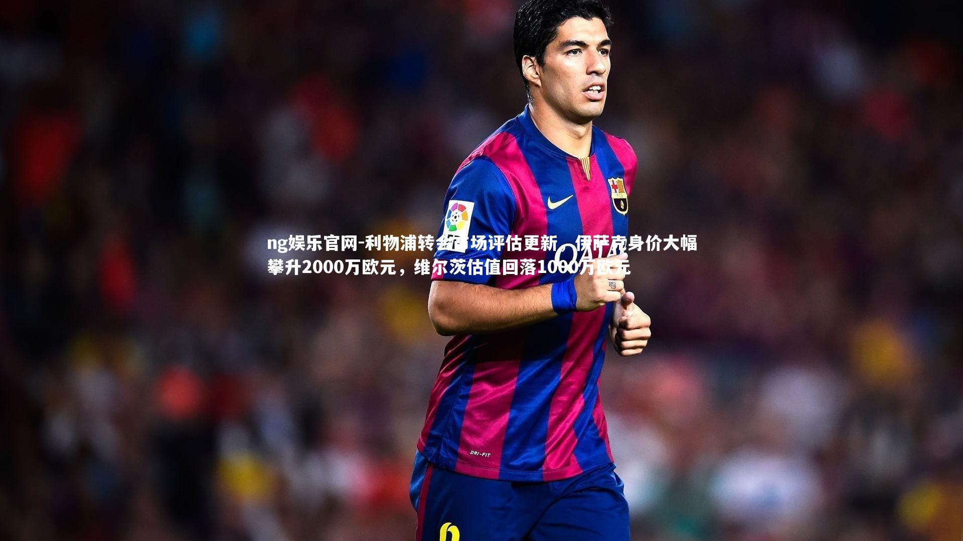 利物浦转会市场评估更新，伊萨克身价大幅攀升2000万欧元，维尔茨估值回落1000万欧元