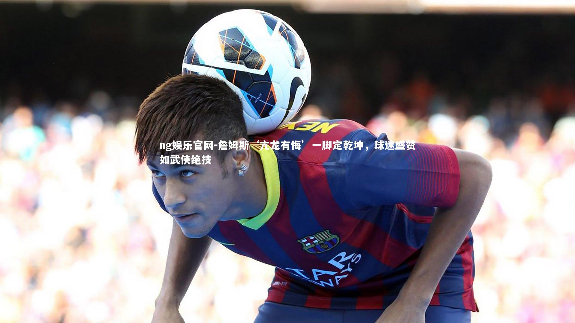 詹姆斯‘亢龙有悔’一脚定乾坤，球迷盛赞如武侠绝技