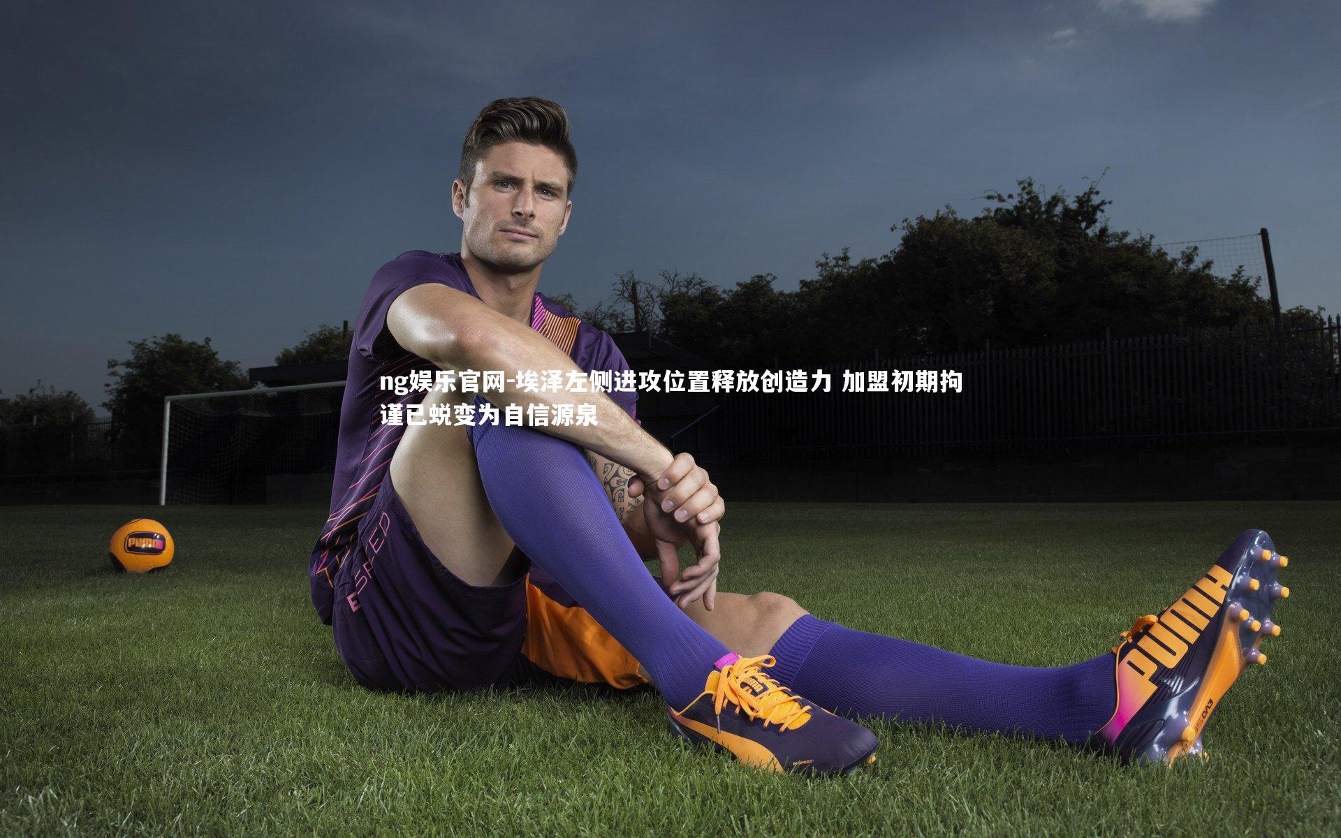 ng娱乐官网-埃泽左侧进攻位置释放创造力 加盟初期拘谨已蜕变为自信源泉